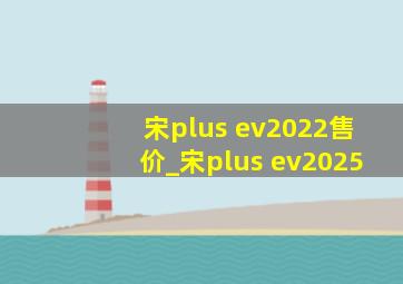 宋plus ev2022售价_宋plus ev2025